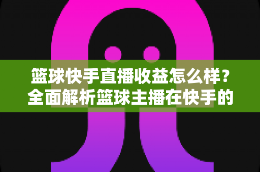篮球快手直播收益怎么样?全面解析篮球主播在快手的赚钱方式与收入水平 篮球快手直播收益怎么样?全面解析篮球主播在快手的赚钱方式与收入水平