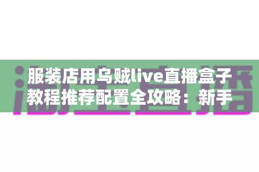 服装店用乌贼live直播盒子教程推荐配置全攻略:新手也能快速上手的高转化直播带货实战指南 服装店用乌贼live直播盒子教程推荐配置全攻略:新手也能快速上手的高转化直播带货实战指南