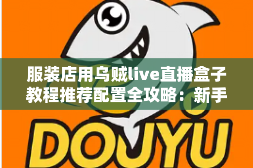 服装店用乌贼live直播盒子教程推荐配置全攻略：新手也能快速上手的高转化直播带货实战指南