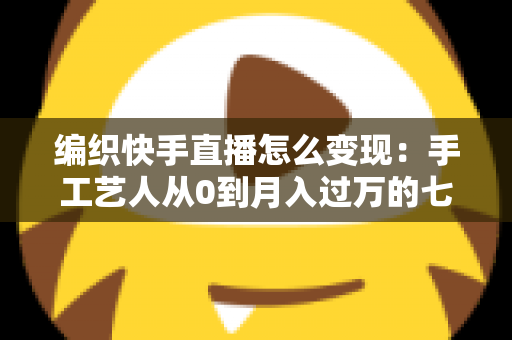 编织快手直播怎么变现:手工艺人从0到月入过万的七大盈利路径与实操指南 编织快手直播怎么变现:手工艺人从0到月入过万的七大盈利路径与实操指南