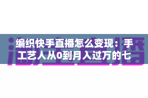 编织快手直播怎么变现:手工艺人从0到月入过万的七大盈利路径与实操指南 编织快手直播怎么变现:手工艺人从0到月入过万的七大盈利路径与实操指南