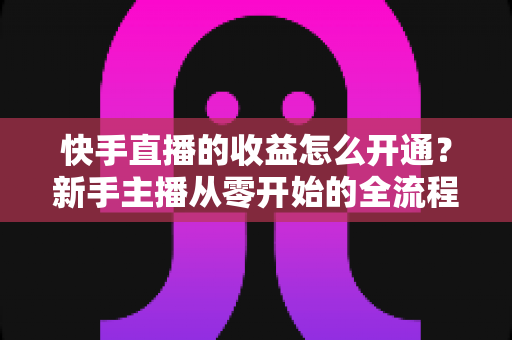 快手直播的收益怎么开通?新手主播从零开始的全流程变现攻略详解 快手直播的收益怎么开通?新手主播从零开始的全流程变现攻略详解