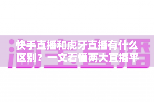 快手直播和虎牙直播有什么区别？一文看懂两大直播平台的定位、内容与选择策略