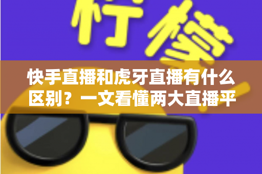 快手直播和虎牙直播有什么区别？一文看懂两大直播平台的定位、内容与选择策略