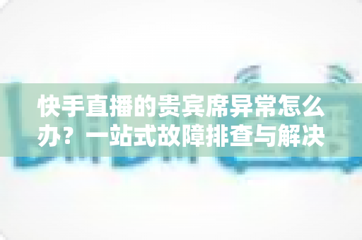 快手直播的贵宾席异常怎么办？一站式故障排查与解决指南助你轻松恢复观影体验