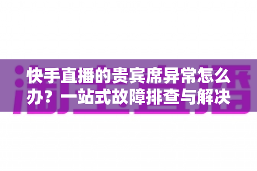 快手直播的贵宾席异常怎么办？一站式故障排查与解决指南助你轻松恢复观影体验