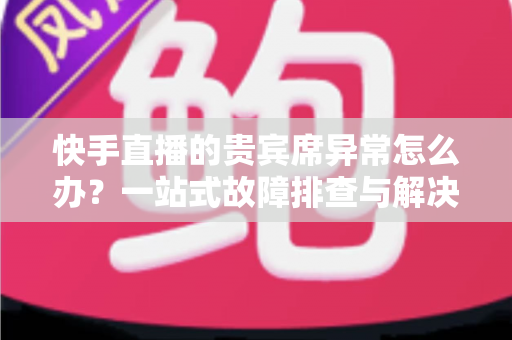 快手直播的贵宾席异常怎么办？一站式故障排查与解决指南助你轻松恢复观影体验