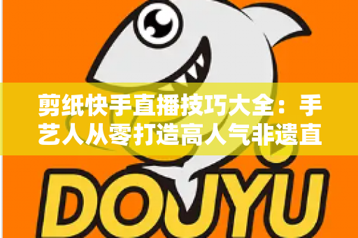 剪纸快手直播技巧大全:手艺人从零打造高人气非遗直播间的实战指南 剪纸快手直播技巧大全:手艺人从零打造高人气非遗直播间的实战指南