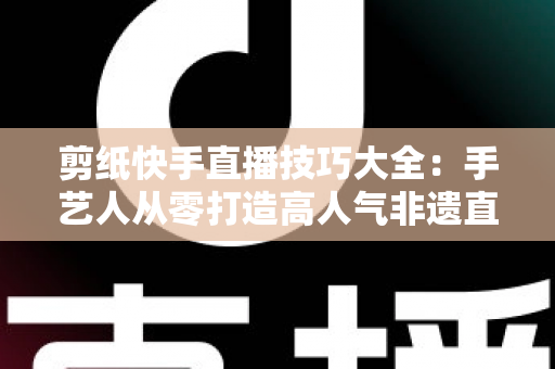 剪纸快手直播技巧大全:手艺人从零打造高人气非遗直播间的实战指南 剪纸快手直播技巧大全:手艺人从零打造高人气非遗直播间的实战指南