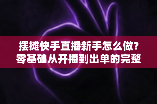 摆摊快手直播新手怎么做？零基础从开播到出单的完整实战指南