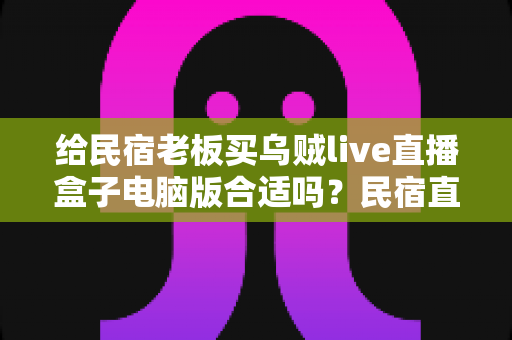 给民宿老板买乌贼live直播盒子电脑版合适吗?民宿直播设备选购全攻略与避坑指南 给民宿老板买乌贼live直播盒子电脑版合适吗?民宿直播设备选购全攻略与避坑指南