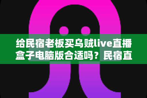 给民宿老板买乌贼live直播盒子电脑版合适吗？民宿直播设备选购全攻略与避坑指南