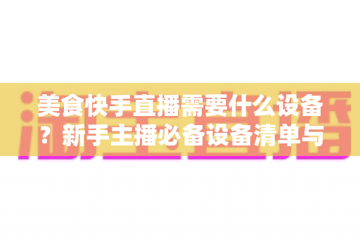 美食快手直播需要什么设备?新手主播必备设备清单与选购全攻略 美食快手直播需要什么设备?新手主播必备设备清单与选购全攻略