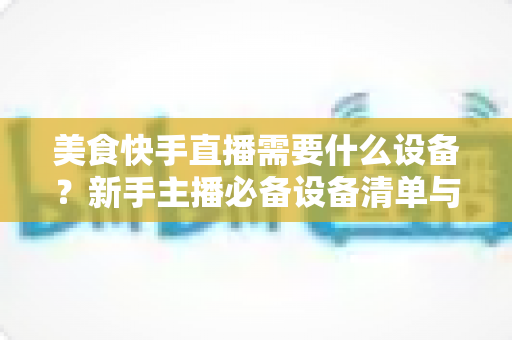 美食快手直播需要什么设备?新手主播必备设备清单与选购全攻略 美食快手直播需要什么设备?新手主播必备设备清单与选购全攻略