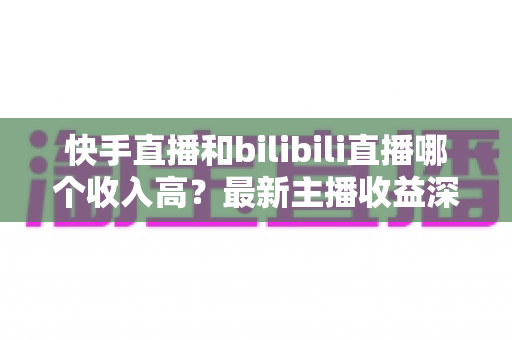 快手直播和bilibili直播哪个收入高?最新主播收益深度对比与平台选择指南 快手直播和bilibili直播哪个收入高?最新主播收益深度对比与平台选择指南