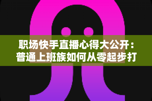 职场快手直播心得大公开：普通上班族如何从零起步打造高人气直播间的实战指南