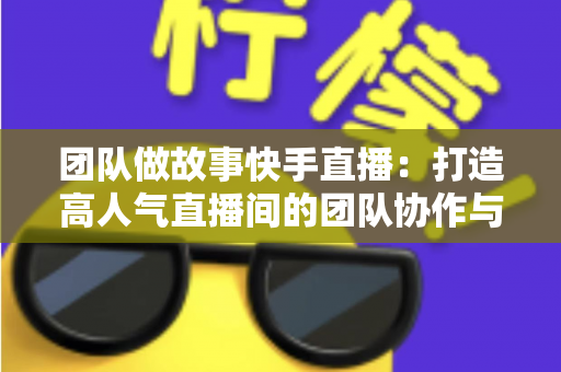 团队做故事快手直播：打造高人气直播间的团队协作与故事化运营全攻略