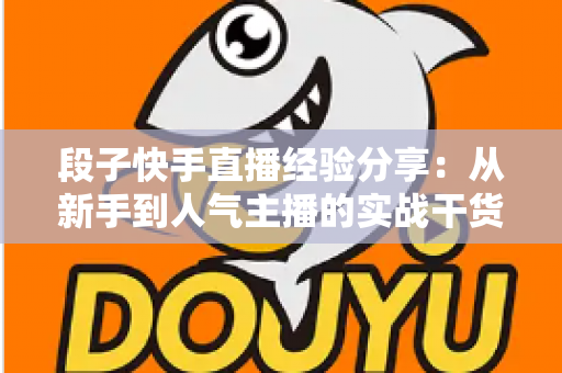 段子快手直播经验分享:从新手到人气主播的实战干货全攻略 段子快手直播经验分享:从新手到人气主播的实战干货全攻略