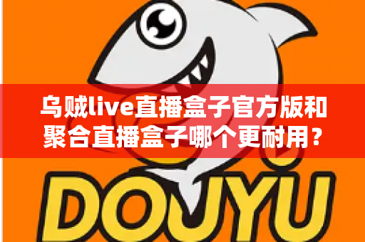 乌贼live直播盒子官方版和聚合直播盒子哪个更耐用?深度实测对比与选购全指南 乌贼live直播盒子官方版和聚合直播盒子哪个更耐用?深度实测对比与选购全指南