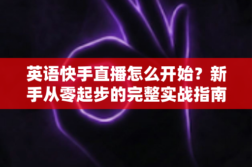 英语快手直播怎么开始?新手从零起步的完整实战指南 英语快手直播怎么开始?新手从零起步的完整实战指南