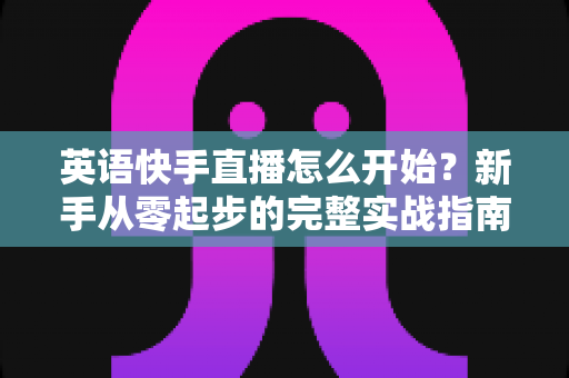 英语快手直播怎么开始?新手从零起步的完整实战指南 英语快手直播怎么开始?新手从零起步的完整实战指南