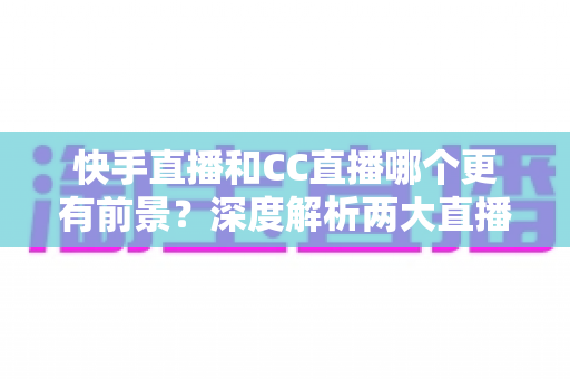 快手直播和CC直播哪个更有前景？深度解析两大直播平台的发展潜力与选择攻略