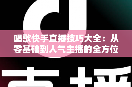 唱歌快手直播技巧大全:从零基础到人气主播的全方位实战指南 唱歌快手直播技巧大全:从零基础到人气主播的全方位实战指南