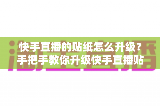 快手直播的贴纸怎么升级?手把手教你升级快手直播贴纸的完整实用攻略 快手直播的贴纸怎么升级?手把手教你升级快手直播贴纸的完整实用攻略