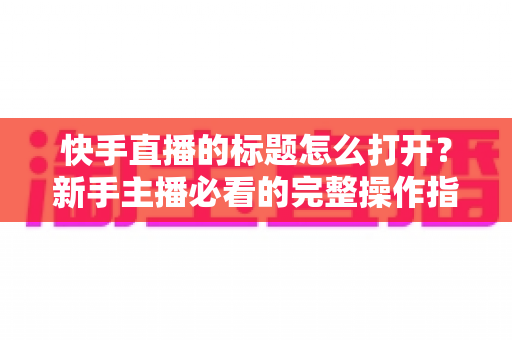 快手直播的标题怎么打开？新手主播必看的完整操作指南与标题优化技巧