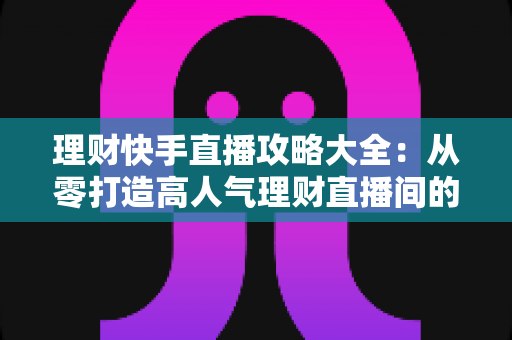 理财快手直播攻略大全：从零打造高人气理财直播间的实战指南