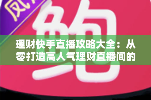 理财快手直播攻略大全：从零打造高人气理财直播间的实战指南
