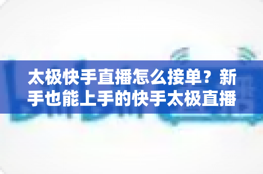 太极快手直播怎么接单？新手也能上手的快手太极直播接单全攻略
