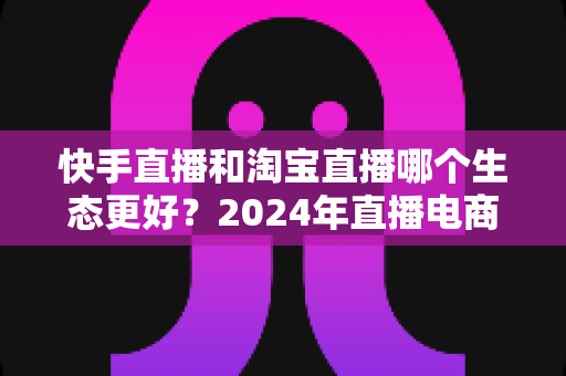 快手直播和淘宝直播哪个生态更好?2024年直播电商平台全面对比分析与选择指南 快手直播和淘宝直播哪个生态更好?2024年直播电商平台全面对比分析与选择指南