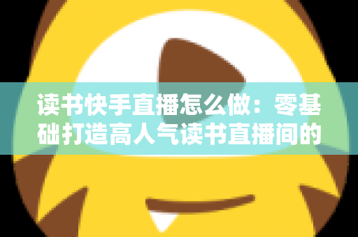 读书快手直播怎么做:零基础打造高人气读书直播间的完整实战指南 读书快手直播怎么做:零基础打造高人气读书直播间的完整实战指南