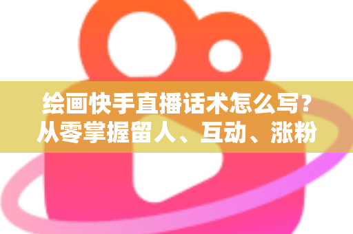 绘画快手直播话术怎么写?从零掌握留人、互动、涨粉、转化的完整话术实战指南 绘画快手直播话术怎么写?从零掌握留人、互动、涨粉、转化的完整话术实战指南