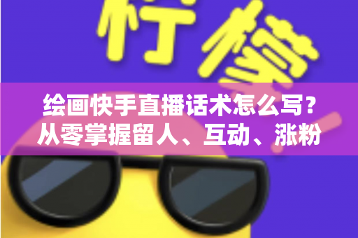 绘画快手直播话术怎么写?从零掌握留人、互动、涨粉、转化的完整话术实战指南 绘画快手直播话术怎么写?从零掌握留人、互动、涨粉、转化的完整话术实战指南