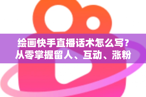绘画快手直播话术怎么写?从零掌握留人、互动、涨粉、转化的完整话术实战指南 绘画快手直播话术怎么写?从零掌握留人、互动、涨粉、转化的完整话术实战指南
