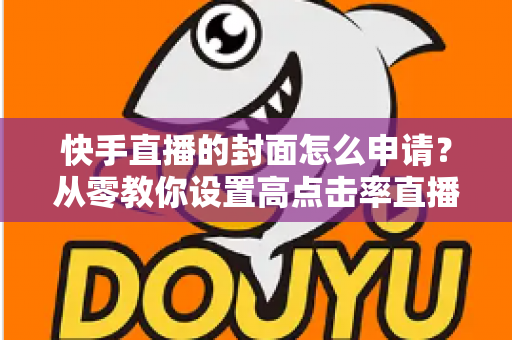 快手直播的封面怎么申请?从零教你设置高点击率直播封面的完整指南 快手直播的封面怎么申请?从零教你设置高点击率直播封面的完整指南