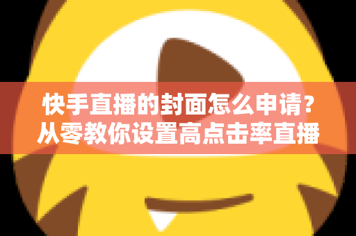 快手直播的封面怎么申请?从零教你设置高点击率直播封面的完整指南 快手直播的封面怎么申请?从零教你设置高点击率直播封面的完整指南