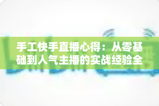 手工快手直播心得：从零基础到人气主播的实战经验全攻略