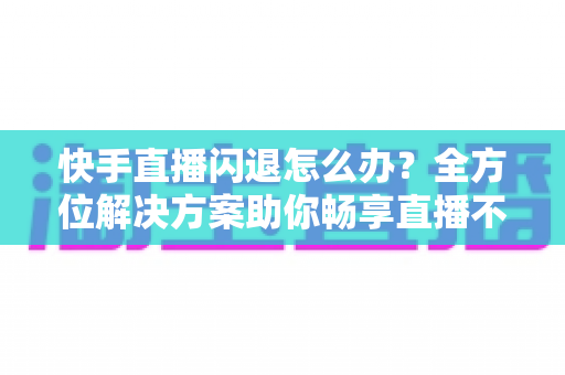 快手直播闪退怎么办?全方位解决方案助你畅享直播不中断 快手直播闪退怎么办?全方位解决方案助你畅享直播不中断