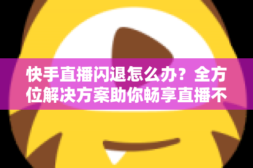快手直播闪退怎么办?全方位解决方案助你畅享直播不中断 快手直播闪退怎么办?全方位解决方案助你畅享直播不中断