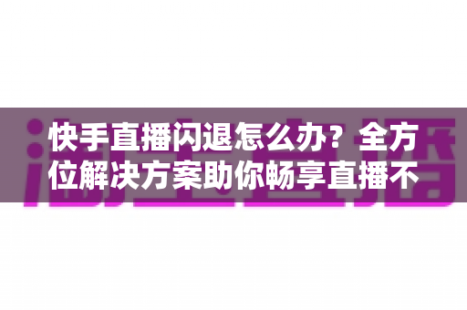 快手直播闪退怎么办?全方位解决方案助你畅享直播不中断 快手直播闪退怎么办?全方位解决方案助你畅享直播不中断