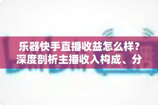 乐器快手直播收益怎么样?深度剖析主播收入构成、分成规则与涨钱实战技巧 乐器快手直播收益怎么样?深度剖析主播收入构成、分成规则与涨钱实战技巧
