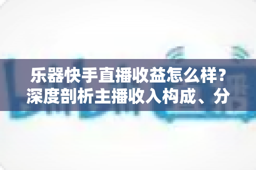 乐器快手直播收益怎么样?深度剖析主播收入构成、分成规则与涨钱实战技巧 乐器快手直播收益怎么样?深度剖析主播收入构成、分成规则与涨钱实战技巧