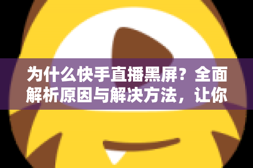 为什么快手直播黑屏？全面解析原因与解决方法，让你告别黑屏烦恼畅快开播