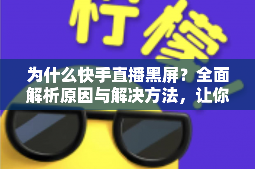 为什么快手直播黑屏？全面解析原因与解决方法，让你告别黑屏烦恼畅快开播
