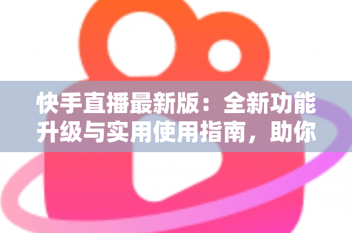 快手直播最新版：全新功能升级与实用使用指南，助你轻松开启直播之旅