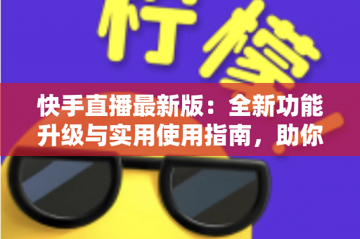快手直播最新版：全新功能升级与实用使用指南，助你轻松开启直播之旅