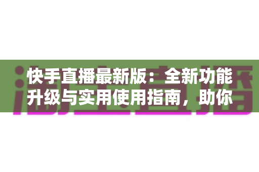 快手直播最新版：全新功能升级与实用使用指南，助你轻松开启直播之旅